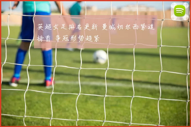 英超女足排名更新 曼城切尔西紧追榜首 争冠形势趋紧