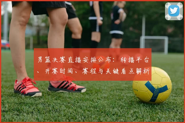 男篮决赛直播安排公布：转播平台、开赛时间、赛程与关键看点解析