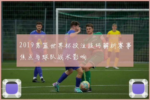 2019男篮世界杯投注技巧解析赛事焦点与球队战术影响
