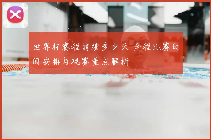 世界杯赛程持续多少天 全程比赛时间安排与观赛重点解析