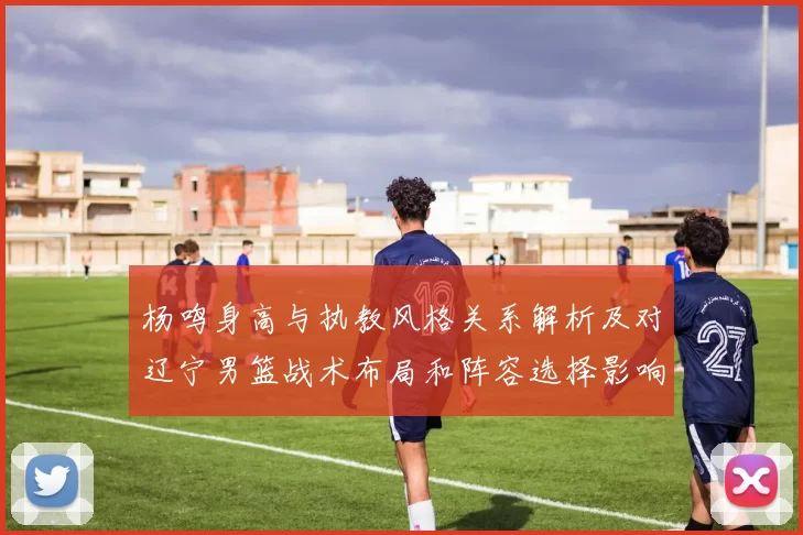 杨鸣身高与执教风格关系解析及对辽宁男篮战术布局和阵容选择影响