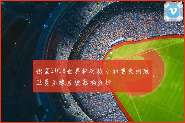 德国2018世界杯对战小组赛失利致卫冕无缘后续影响分析