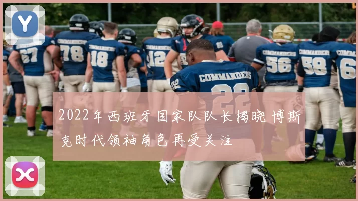 2022年西班牙国家队队长揭晓 博斯克时代领袖角色再受关注