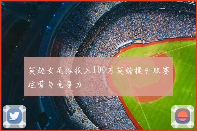 英超女足拟投入100万英镑提升联赛运营与竞争力