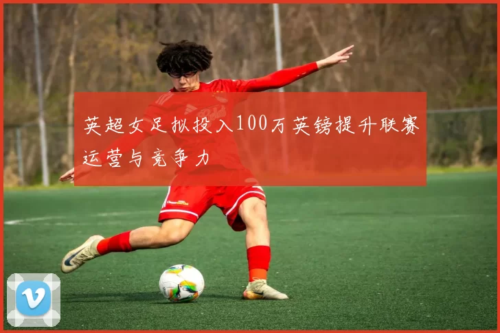 英超女足拟投入100万英镑提升联赛运营与竞争力