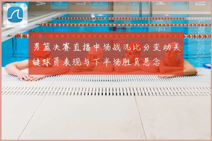 男篮决赛直播中场战况比分变动关键球员表现与下半场胜负悬念