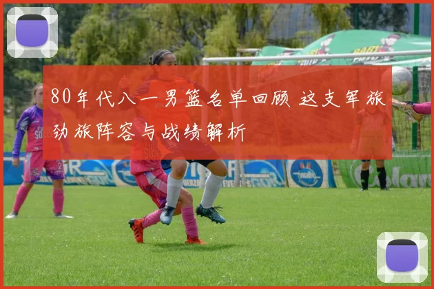 80年代八一男篮名单回顾 这支军旅劲旅阵容与战绩解析