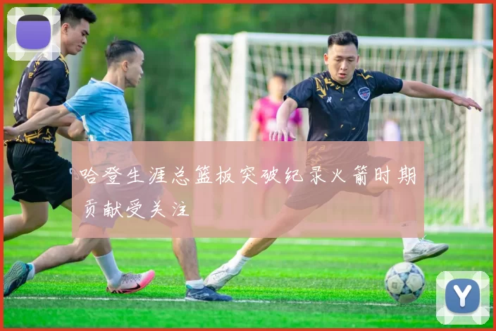 哈登生涯总篮板突破纪录火箭时期贡献受关注