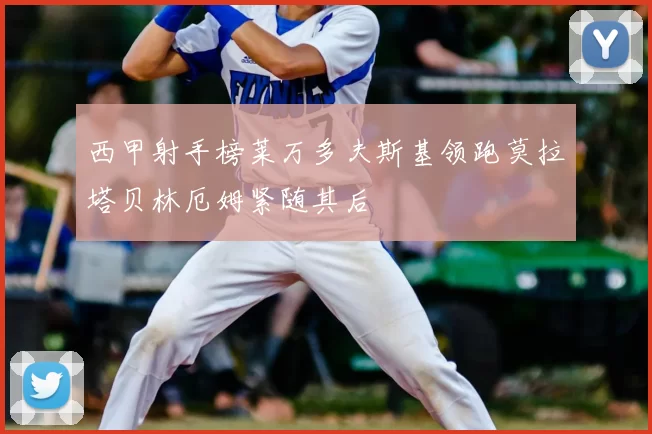 西甲射手榜莱万多夫斯基领跑莫拉塔贝林厄姆紧随其后