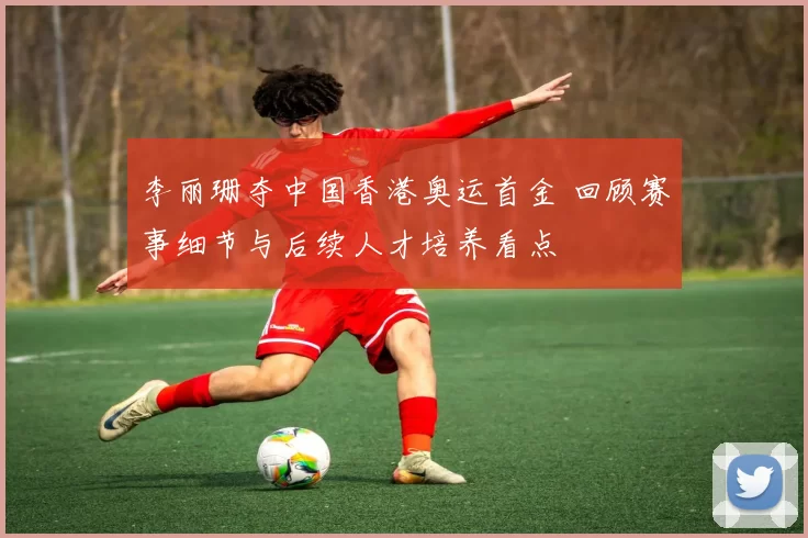 李丽珊夺中国香港奥运首金 回顾赛事细节与后续人才培养看点