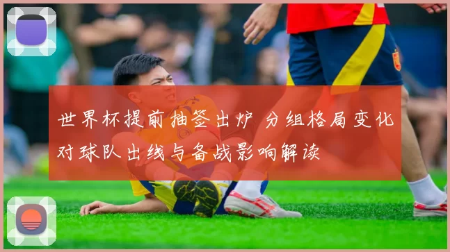 世界杯提前抽签出炉 分组格局变化对球队出线与备战影响解读