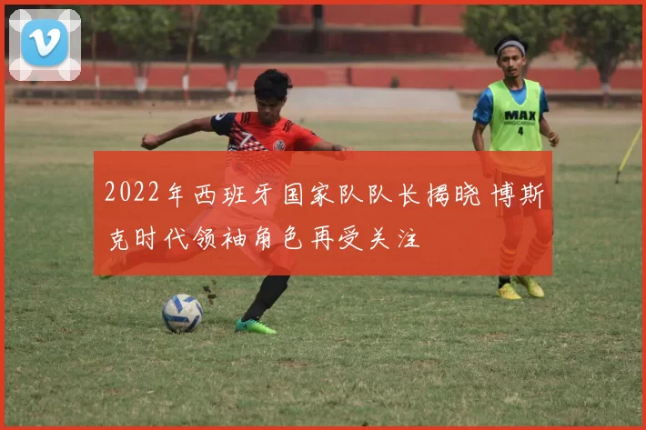 2022年西班牙国家队队长揭晓 博斯克时代领袖角色再受关注