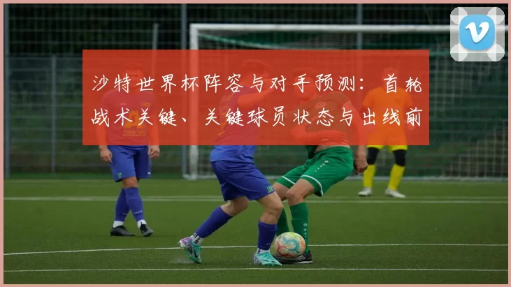 沙特世界杯阵容与对手预测：首轮战术关键、关键球员状态与出线前景