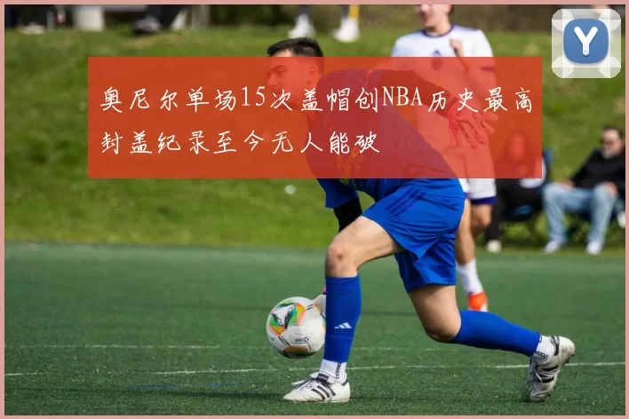 奥尼尔单场15次盖帽创NBA历史最高封盖纪录至今无人能破