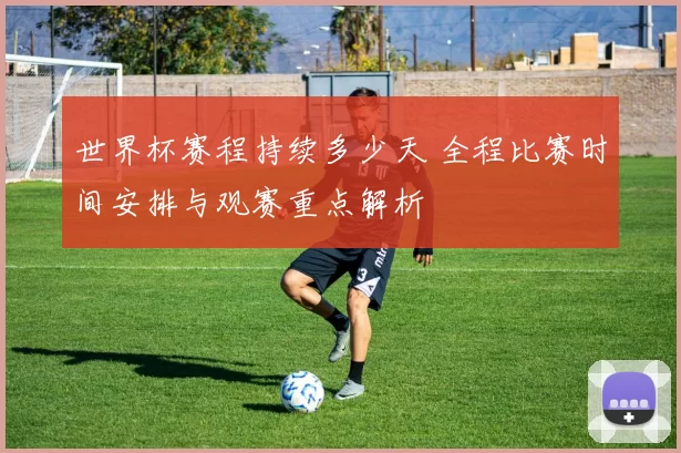 世界杯赛程持续多少天 全程比赛时间安排与观赛重点解析