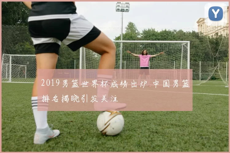 2019男篮世界杯成绩出炉 中国男篮排名揭晓引发关注