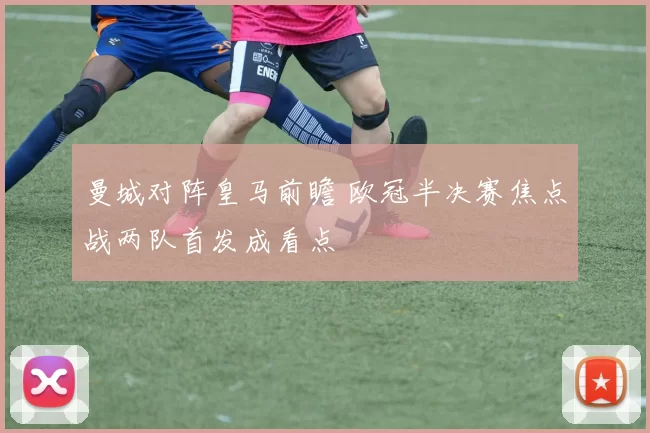 曼城对阵皇马前瞻 欧冠半决赛焦点战两队首发成看点