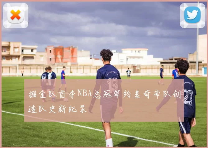 掘金队首夺NBA总冠军约基奇率队创造队史新纪录