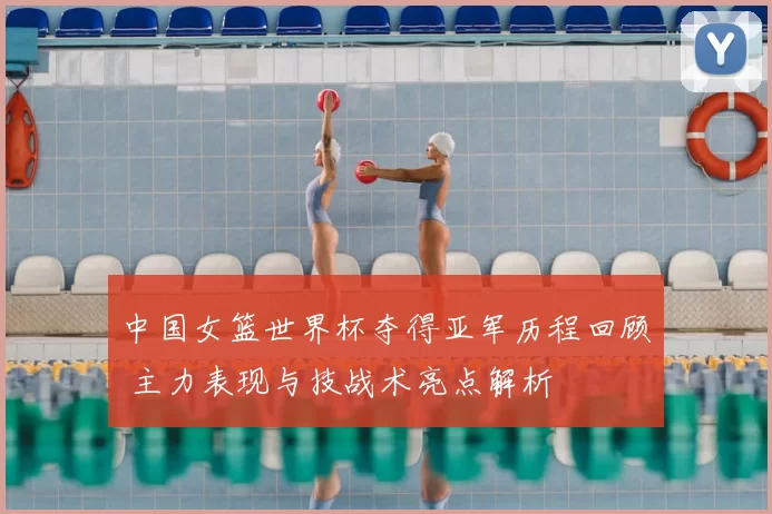 中国女篮世界杯夺得亚军历程回顾 主力表现与技战术亮点解析