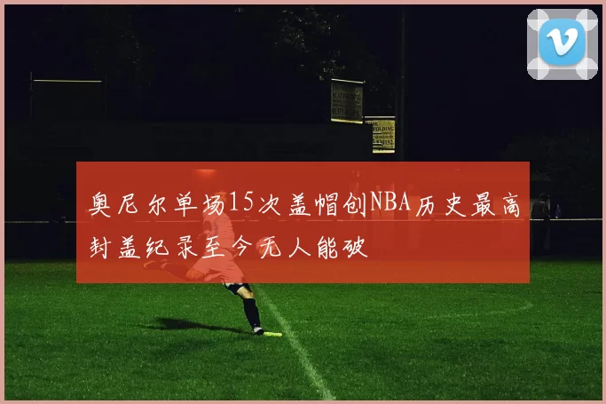奥尼尔单场15次盖帽创NBA历史最高封盖纪录至今无人能破