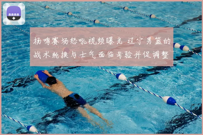 杨鸣赛场怒吼视频曝光 辽宁男篮的战术轮换与士气面临考验并促调整