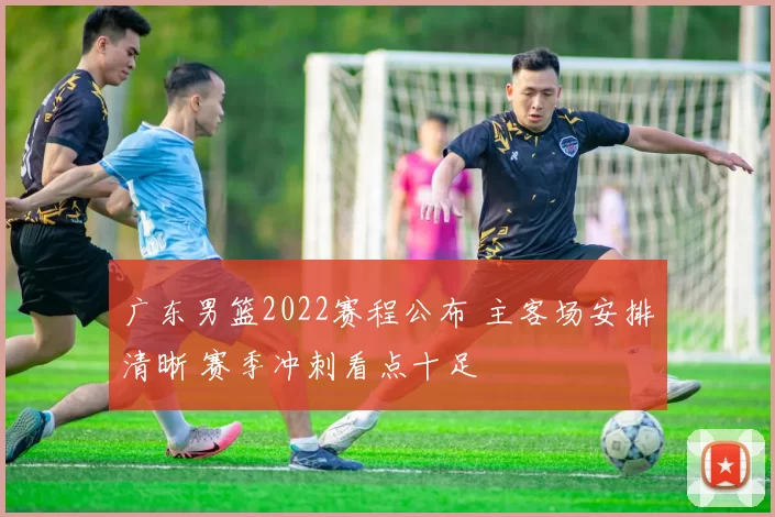 广东男篮2022赛程公布 主客场安排清晰 赛季冲刺看点十足