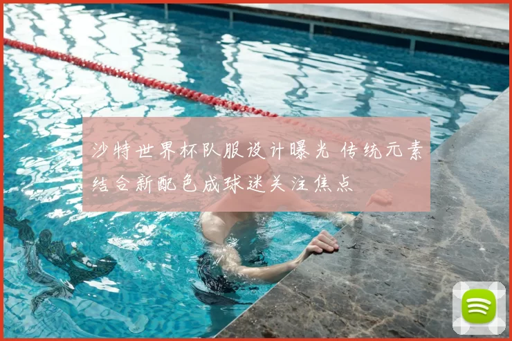 沙特世界杯队服设计曝光 传统元素结合新配色成球迷关注焦点