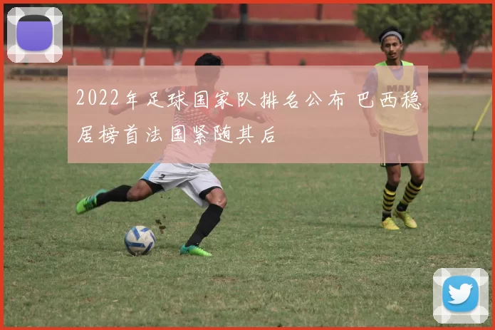 2022年足球国家队排名公布 巴西稳居榜首法国紧随其后