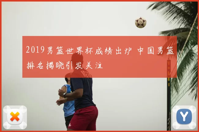 2019男篮世界杯成绩出炉 中国男篮排名揭晓引发关注