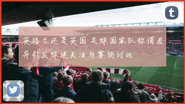 英格兰还是英国 足球国家队称谓差异引发球迷关注与赛场讨论