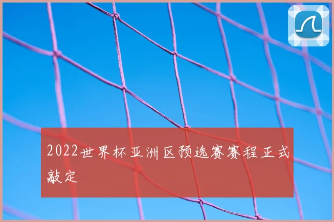 2022世界杯亚洲区预选赛赛程正式敲定