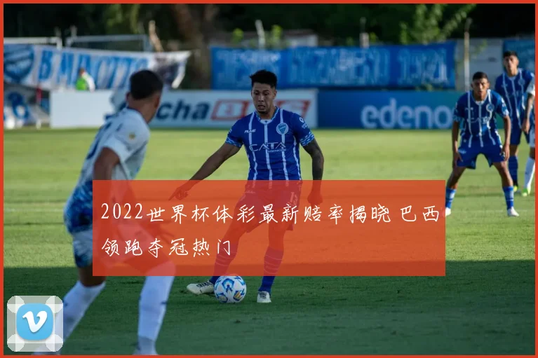 2022世界杯体彩最新赔率揭晓 巴西领跑夺冠热门