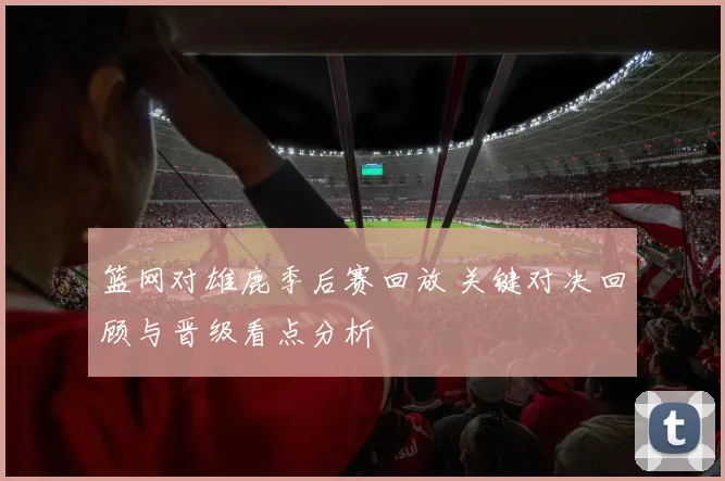 篮网对雄鹿季后赛回放 关键对决回顾与晋级看点分析