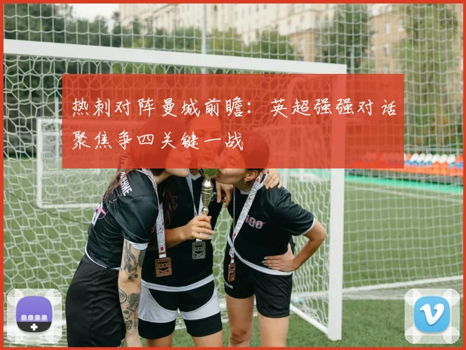 热刺对阵曼城前瞻：英超强强对话聚焦争四关键一战