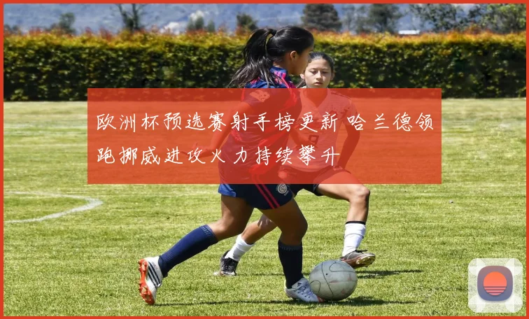 欧洲杯预选赛射手榜更新 哈兰德领跑挪威进攻火力持续攀升