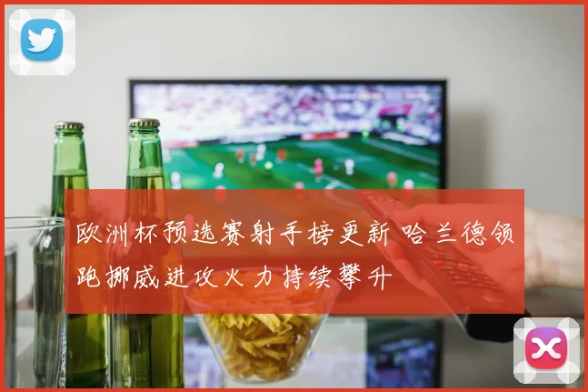 欧洲杯预选赛射手榜更新 哈兰德领跑挪威进攻火力持续攀升