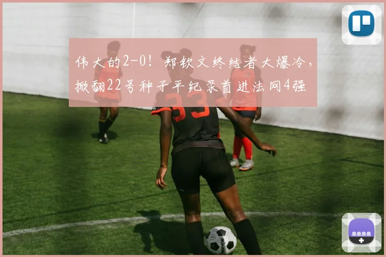 伟大的2-0！郑钦文终结者大爆冷，掀翻22号种子平纪录首进法网4强