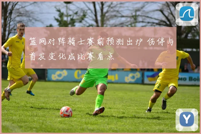 篮网对阵骑士赛前预测出炉 伤停与首发变化成比赛看点