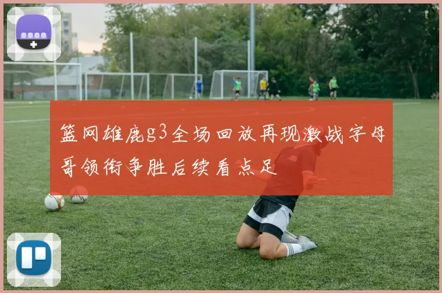 篮网雄鹿g3全场回放再现激战字母哥领衔争胜后续看点足